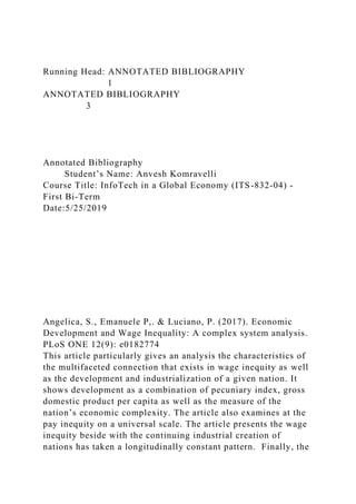 Running Head: ANNOTATED BIBLIOGRAPHY
1
ANNOTATED BIBLIOGRAPHY
3
Annotated Bibliography
Student’s Name: Anvesh Komravelli
Course Title: InfoTech in a Global Economy (ITS-832-04) -
First Bi-Term
Date:5/25/2019
Angelica, S., Emanuele P,. & Luciano, P. (2017). Economic
Development and Wage Inequality: A complex system analysis.
PLoS ONE 12(9): e0182774
This article particularly gives an analysis the characteristics of
the multifaceted connection that exists in wage inequity as well
as the development and industrialization of a given nation. It
shows development as a combination of pecuniary index, gross
domestic product per capita as well as the measure of the
nation’s economic complexity. The article also examines at the
pay inequity on a universal scale. The article presents the wage
inequity beside with the continuing industrial creation of
nations has taken a longitudinally constant pattern. Finally, the
 