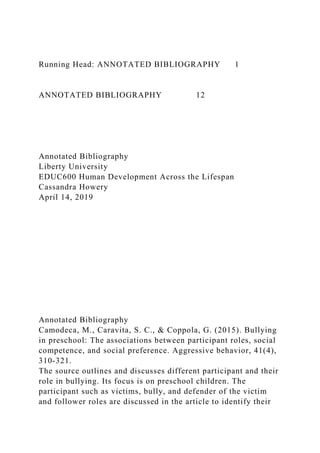 Running Head: ANNOTATED BIBLIOGRAPHY 1
ANNOTATED BIBLIOGRAPHY 12
Annotated Bibliography
Liberty University
EDUC600 Human Development Across the Lifespan
Cassandra Howery
April 14, 2019
Annotated Bibliography
Camodeca, M., Caravita, S. C., & Coppola, G. (2015). Bullying
in preschool: The associations between participant roles, social
competence, and social preference. Aggressive behavior, 41(4),
310-321.
The source outlines and discusses different participant and their
role in bullying. Its focus is on preschool children. The
participant such as victims, bully, and defender of the victim
and follower roles are discussed in the article to identify their
 