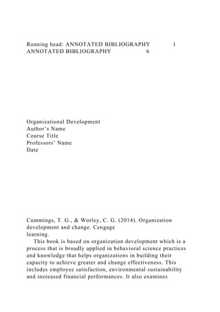 Running head: ANNOTATED BIBLIOGRAPHY 1
ANNOTATED BIBLIOGRAPHY 6
Organizational Development
Author’s Name
Course Title
Professors’ Name
Date
Cummings, T. G., & Worley, C. G. (2014). Organization
development and change. Cengage
learning.
This book is based on organization development which is a
process that is broadly applied in behavioral science practices
and knowledge that helps organizations in building their
capacity to achieve greater and change effectiveness. This
includes employee satisfaction, environmental sustainability
and increased financial performances. It also examines
 