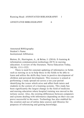 Running Head: ANNOTATED BIBLIOGRAPHY 1
ANNOTATED BIBLIOGRAPHY 6
Annotated Bibliography
Student’s Name
Institutional Affiliation
Button, D., Harrington, A., & Belan, I. (2014). E-learning &
information communication technology (ICT) in nursing
education: A review of the literature. Nurse Education Today,
34(10), 1311-1323.
There is need for constant updating of informatics in fields
such as nursing so as to help those in the fields to be able to
learn and utilize the skills they learn in positive development of
children and personal development. This resource is aimed at
performing a study spread out across a ten year period
identifying the issues which arise and affect both tutors and
students in the context of e-learning systems. This study has
been significantly the largest change in the field of medicine
and nursing education where hospital training was moved to the
tertiary sector. Also, the existing differences between computers
and systems dealing with informatics depending on their use can
prove successful to the users. Technology has also enabled for
the creation and use of online data sources and libraries for
purposes of referencing and gaining knowledge.
 