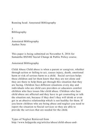 Running head: Annotated Bibliography
1
Bibliography
5
Annotated Bibliography
Author Note
This paper is being submitted on November 8, 2016 for
Samantha HS5402 Social Change & Public Policy course.
Annotated Bibliography
Child Abuse Child abuse is when a parent or caregiver, whether
through action or failing to act, causes injury, death, emotional
harm or risk of serious harm to a child. Social services helps
these children and let them know that they are not alone and
they are there to help them get through this situation that they
are facing. Children face different situations every day and
individuals who are child care providers or educators comfort
children who face issues like child abuse. Children who face
child abuse are affected and they have to get counseling or talk
the situation out, because if they don’t they will drink or even
get in an abusive relationship which is not healthy for them. If
you know children who are being abuse and neglect you need to
report the situation to Social services so they are able to
provide the services that are needed for the child.
Types of Neglect Retrieved from
http://www.helpguide.org/articles/abuse/child-abuse-and-
 