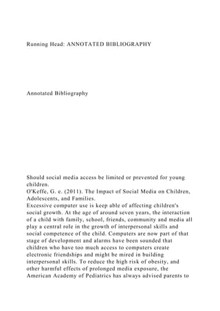 Running Head: ANNOTATED BIBLIOGRAPHY
Annotated Bibliography
Should social media access be limited or prevented for young
children.
O'Keffe, G. e. (2011). The Impact of Social Media on Children,
Adolescents, and Families.
Excessive computer use is keep able of affecting children's
social growth. At the age of around seven years, the interaction
of a child with family, school, friends, community and media all
play a central role in the growth of interpersonal skills and
social competence of the child. Computers are now part of that
stage of development and alarms have been sounded that
children who have too much access to computers create
electronic friendships and might be mired in building
interpersonal skills. To reduce the high risk of obesity, and
other harmful effects of prolonged media exposure, the
American Academy of Pediatrics has always advised parents to
 