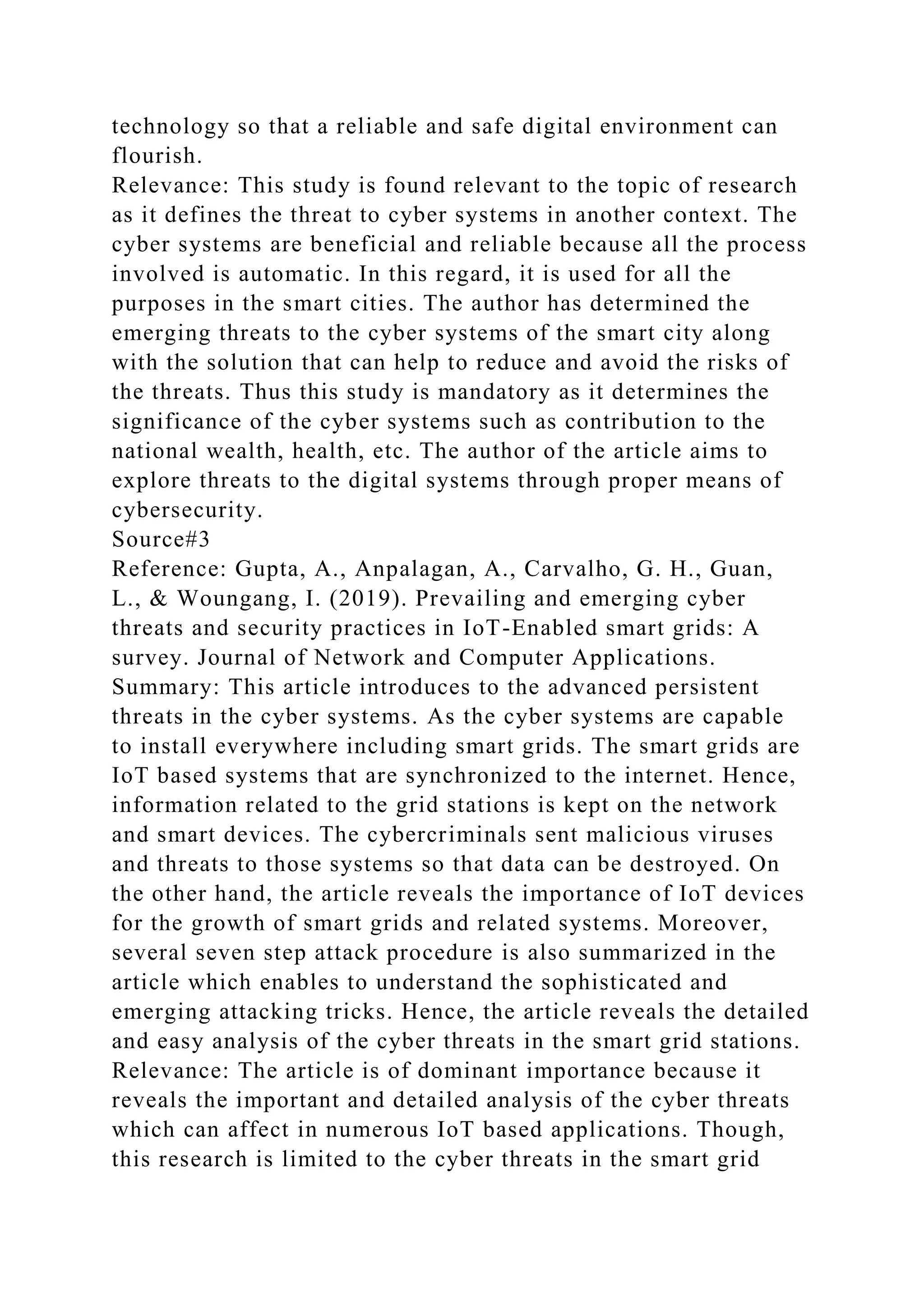technology so that a reliable and safe digital environment can
flourish.
Relevance: This study is found relevant to the topic of research
as it defines the threat to cyber systems in another context. The
cyber systems are beneficial and reliable because all the process
involved is automatic. In this regard, it is used for all the
purposes in the smart cities. The author has determined the
emerging threats to the cyber systems of the smart city along
with the solution that can help to reduce and avoid the risks of
the threats. Thus this study is mandatory as it determines the
significance of the cyber systems such as contribution to the
national wealth, health, etc. The author of the article aims to
explore threats to the digital systems through proper means of
cybersecurity.
Source#3
Reference: Gupta, A., Anpalagan, A., Carvalho, G. H., Guan,
L., & Woungang, I. (2019). Prevailing and emerging cyber
threats and security practices in IoT-Enabled smart grids: A
survey. Journal of Network and Computer Applications.
Summary: This article introduces to the advanced persistent
threats in the cyber systems. As the cyber systems are capable
to install everywhere including smart grids. The smart grids are
IoT based systems that are synchronized to the internet. Hence,
information related to the grid stations is kept on the network
and smart devices. The cybercriminals sent malicious viruses
and threats to those systems so that data can be destroyed. On
the other hand, the article reveals the importance of IoT devices
for the growth of smart grids and related systems. Moreover,
several seven step attack procedure is also summarized in the
article which enables to understand the sophisticated and
emerging attacking tricks. Hence, the article reveals the detailed
and easy analysis of the cyber threats in the smart grid stations.
Relevance: The article is of dominant importance because it
reveals the important and detailed analysis of the cyber threats
which can affect in numerous IoT based applications. Though,
this research is limited to the cyber threats in the smart grid
 
