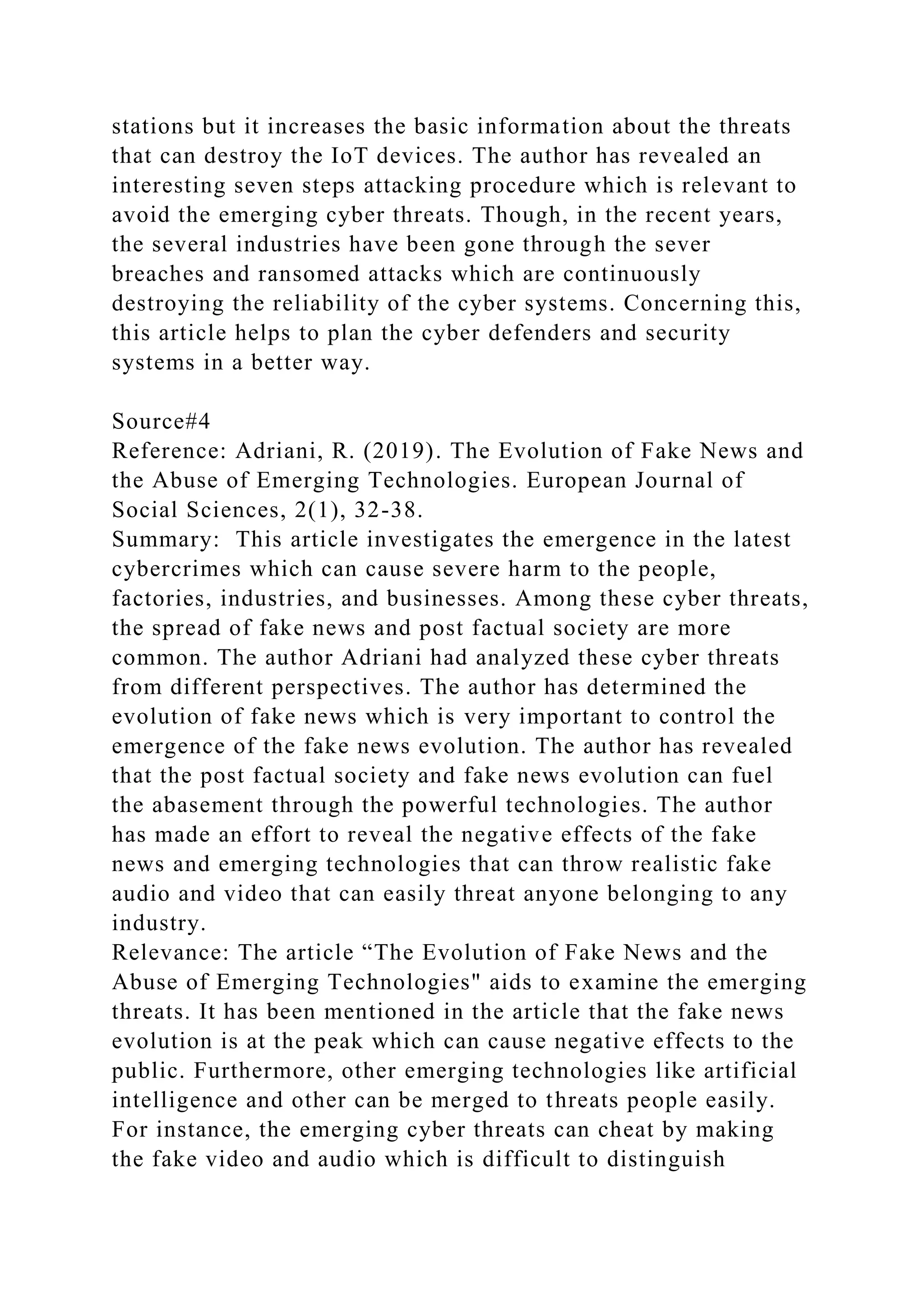 stations but it increases the basic information about the threats
that can destroy the IoT devices. The author has revealed an
interesting seven steps attacking procedure which is relevant to
avoid the emerging cyber threats. Though, in the recent years,
the several industries have been gone through the sever
breaches and ransomed attacks which are continuously
destroying the reliability of the cyber systems. Concerning this,
this article helps to plan the cyber defenders and security
systems in a better way.
Source#4
Reference: Adriani, R. (2019). The Evolution of Fake News and
the Abuse of Emerging Technologies. European Journal of
Social Sciences, 2(1), 32-38.
Summary: This article investigates the emergence in the latest
cybercrimes which can cause severe harm to the people,
factories, industries, and businesses. Among these cyber threats,
the spread of fake news and post factual society are more
common. The author Adriani had analyzed these cyber threats
from different perspectives. The author has determined the
evolution of fake news which is very important to control the
emergence of the fake news evolution. The author has revealed
that the post factual society and fake news evolution can fuel
the abasement through the powerful technologies. The author
has made an effort to reveal the negative effects of the fake
news and emerging technologies that can throw realistic fake
audio and video that can easily threat anyone belonging to any
industry.
Relevance: The article “The Evolution of Fake News and the
Abuse of Emerging Technologies" aids to examine the emerging
threats. It has been mentioned in the article that the fake news
evolution is at the peak which can cause negative effects to the
public. Furthermore, other emerging technologies like artificial
intelligence and other can be merged to threats people easily.
For instance, the emerging cyber threats can cheat by making
the fake video and audio which is difficult to distinguish
 