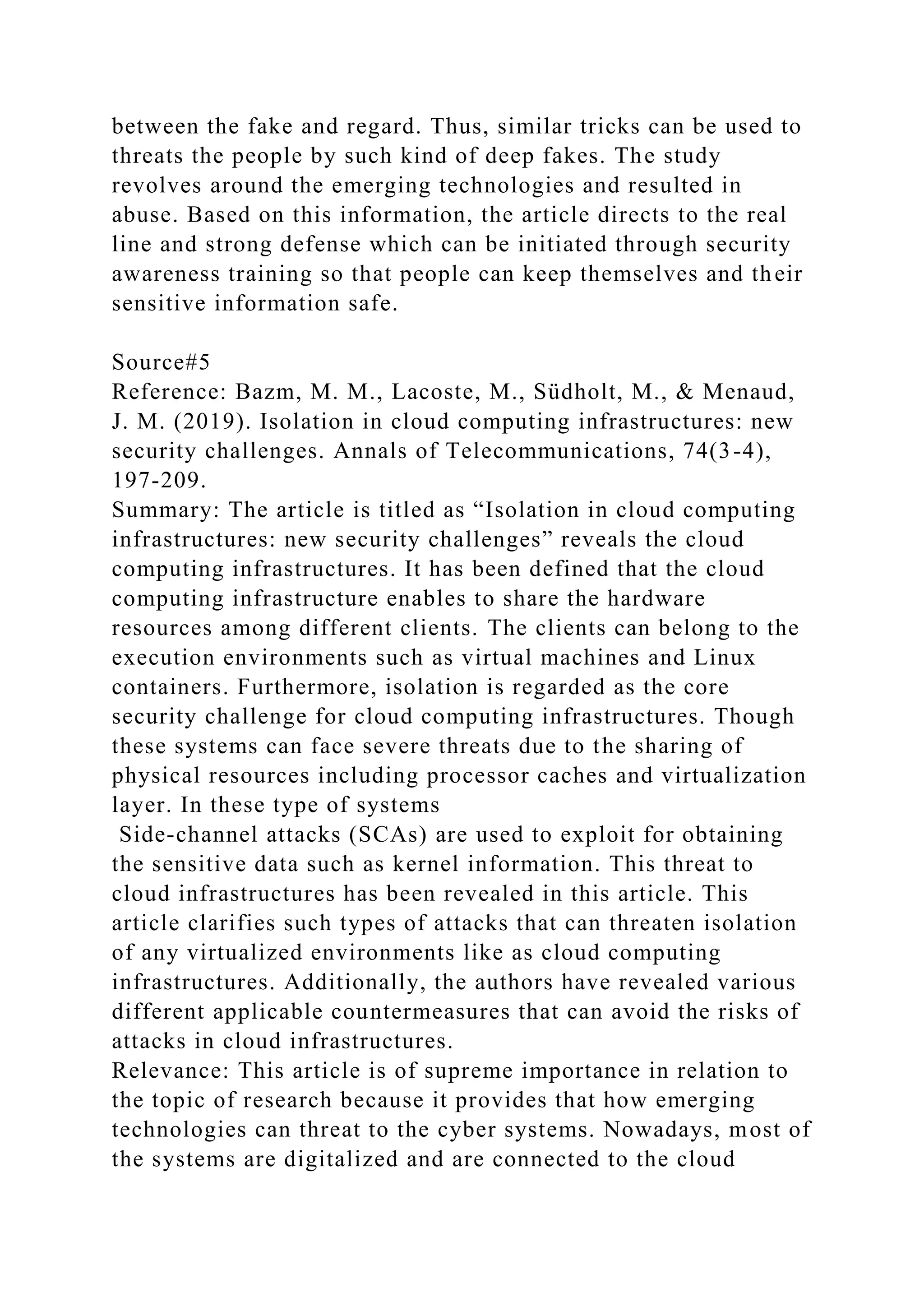 between the fake and regard. Thus, similar tricks can be used to
threats the people by such kind of deep fakes. The study
revolves around the emerging technologies and resulted in
abuse. Based on this information, the article directs to the real
line and strong defense which can be initiated through security
awareness training so that people can keep themselves and their
sensitive information safe.
Source#5
Reference: Bazm, M. M., Lacoste, M., Südholt, M., & Menaud,
J. M. (2019). Isolation in cloud computing infrastructures: new
security challenges. Annals of Telecommunications, 74(3-4),
197-209.
Summary: The article is titled as “Isolation in cloud computing
infrastructures: new security challenges” reveals the cloud
computing infrastructures. It has been defined that the cloud
computing infrastructure enables to share the hardware
resources among different clients. The clients can belong to the
execution environments such as virtual machines and Linux
containers. Furthermore, isolation is regarded as the core
security challenge for cloud computing infrastructures. Though
these systems can face severe threats due to the sharing of
physical resources including processor caches and virtualization
layer. In these type of systems
Side-channel attacks (SCAs) are used to exploit for obtaining
the sensitive data such as kernel information. This threat to
cloud infrastructures has been revealed in this article. This
article clarifies such types of attacks that can threaten isolation
of any virtualized environments like as cloud computing
infrastructures. Additionally, the authors have revealed various
different applicable countermeasures that can avoid the risks of
attacks in cloud infrastructures.
Relevance: This article is of supreme importance in relation to
the topic of research because it provides that how emerging
technologies can threat to the cyber systems. Nowadays, most of
the systems are digitalized and are connected to the cloud
 