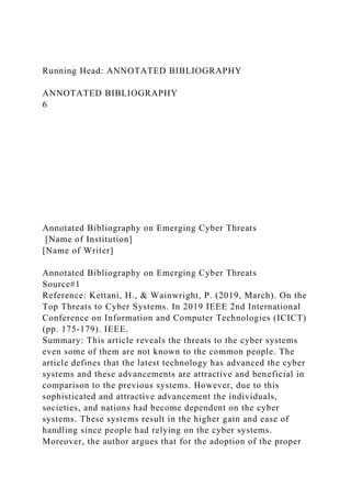 Running Head: ANNOTATED BIBLIOGRAPHY
ANNOTATED BIBLIOGRAPHY
6
Annotated Bibliography on Emerging Cyber Threats
[Name of Institution]
[Name of Writer]
Annotated Bibliography on Emerging Cyber Threats
Source#1
Reference: Kettani, H., & Wainwright, P. (2019, March). On the
Top Threats to Cyber Systems. In 2019 IEEE 2nd International
Conference on Information and Computer Technologies (ICICT)
(pp. 175-179). IEEE.
Summary: This article reveals the threats to the cyber systems
even some of them are not known to the common people. The
article defines that the latest technology has advanced the cyber
systems and these advancements are attractive and beneficial in
comparison to the previous systems. However, due to this
sophisticated and attractive advancement the individuals,
societies, and nations had become dependent on the cyber
systems. These systems result in the higher gain and ease of
handling since people had relying on the cyber systems.
Moreover, the author argues that for the adoption of the proper
 