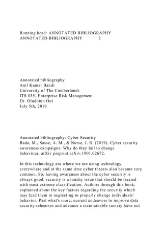 Running head: ANNOTATED BIBLIOGRAPHY
ANNOTATED BIBLIOGRAPHY 2
Annotated bibliography
Anil Kumar Bandi
University of The Cumberlands
ITS 835- Enterprise Risk Management
Dr. Oludotun Oni
July 5th, 2019
Annotated bibliography: Cyber Security
Bada, M., Sasse, A. M., & Nurse, J. R. (2019). Cyber security
awareness campaigns: Why do they fail to change
behaviour. arXiv preprint arXiv:1901.02672.
In this technology era where we are using technology
everywhere and at the same time cyber threats also became very
common. So, having awareness about the cyber security is
always good. security is a touchy issue that should be treated
with most extreme classification. Authors through this book,
explained about the key factors regarding the security which
may lead them to neglecting to properly change individuals'
behavior. Past what's more, current endeavors to improve data
security rehearses and advance a maintainable society have not
 