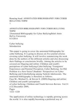Running head: ANNOTATED BIBLIOGRAPHY FOR CYBER
BULLYING TOPIC
1
ANNOTATED BIBLIOGRAPHY FOR CYBER BULLYING
TOPIC
2Annotated Bibliography for Cyber BullyingDalal Amin
DeVry University
8/3/2014
Cyber bullying
Introduction
This paper is going to cover the annotated bibliography for
cyber bullying. It is going to discuss on five journal articles
covering cyber bullying. It will involve summarizing the work
done by the authors of the different articles and also discussing
their findings or conclusions briefly. Among the articles to be
covered are Ongoing and online: Children and youth's
perceptions of cyber bullying,Cyber bullying: Youngsters'
Experiences and Parental Perception, Cyber Bullying: An Old
Problem in a New Guise?,Students’ Perspectives on Cyber
Bullying and Cyberbullying among Turkish Adolescents. The
annotated bibliography is therefore as follows.
Faye M., Michael S., & Steven S. (2009).Ongoing and online:
Children and youth's perceptions
of cyber bullying. Children and Youth Services Review. Vol.31
(12) December 2009,
Pages
1222–1228
The application of online technology is rapidly growing across
the world. It is also rapidly becoming a preferred way of
 