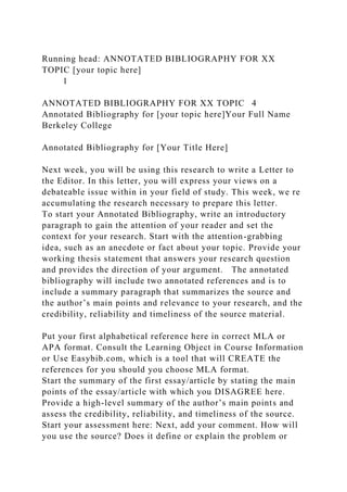 Running head: ANNOTATED BIBLIOGRAPHY FOR XX
TOPIC [your topic here]
1
ANNOTATED BIBLIOGRAPHY FOR XX TOPIC 4
Annotated Bibliography for [your topic here]Your Full Name
Berkeley College
Annotated Bibliography for [Your Title Here]
Next week, you will be using this research to write a Letter to
the Editor. In this letter, you will express your views on a
debateable issue within in your field of study. This week, we re
accumulating the research necessary to prepare this letter.
To start your Annotated Bibliography, write an introductory
paragraph to gain the attention of your reader and set the
context for your research. Start with the attention-grabbing
idea, such as an anecdote or fact about your topic. Provide your
working thesis statement that answers your research question
and provides the direction of your argument. The annotated
bibliography will include two annotated references and is to
include a summary paragraph that summarizes the source and
the author’s main points and relevance to your research, and the
credibility, reliability and timeliness of the source material.
Put your first alphabetical reference here in correct MLA or
APA format. Consult the Learning Object in Course Information
or Use Easybib.com, which is a tool that will CREATE the
references for you should you choose MLA format.
Start the summary of the first essay/article by stating the main
points of the essay/article with which you DISAGREE here.
Provide a high-level summary of the author’s main points and
assess the credibility, reliability, and timeliness of the source.
Start your assessment here: Next, add your comment. How will
you use the source? Does it define or explain the problem or
 