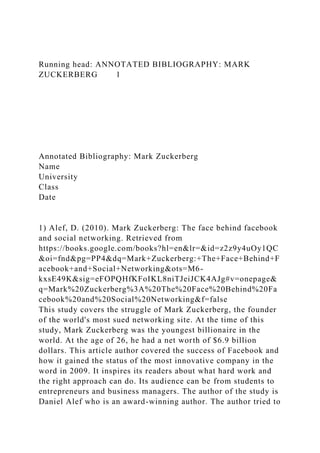 Running head: ANNOTATED BIBLIOGRAPHY: MARK
ZUCKERBERG 1
Annotated Bibliography: Mark Zuckerberg
Name
University
Class
Date
1) Alef, D. (2010). Mark Zuckerberg: The face behind facebook
and social networking. Retrieved from
https://books.google.com/books?hl=en&lr=&id=z2z9y4uOy1QC
&oi=fnd&pg=PP4&dq=Mark+Zuckerberg:+The+Face+Behind+F
acebook+and+Social+Networking&ots=M6-
kxsE49K&sig=eFOPQHfKFoIKL8niTJeiJCK4AJg#v=onepage&
q=Mark%20Zuckerberg%3A%20The%20Face%20Behind%20Fa
cebook%20and%20Social%20Networking&f=false
This study covers the struggle of Mark Zuckerberg, the founder
of the world's most sued networking site. At the time of this
study, Mark Zuckerberg was the youngest billionaire in the
world. At the age of 26, he had a net worth of $6.9 billion
dollars. This article author covered the success of Facebook and
how it gained the status of the most innovative company in the
word in 2009. It inspires its readers about what hard work and
the right approach can do. Its audience can be from students to
entrepreneurs and business managers. The author of the study is
Daniel Alef who is an award-winning author. The author tried to
 