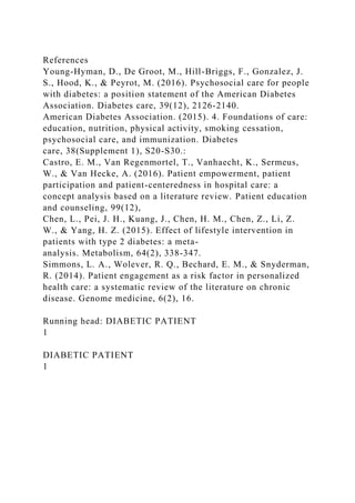 References
Young-Hyman, D., De Groot, M., Hill-Briggs, F., Gonzalez, J.
S., Hood, K., & Peyrot, M. (2016). Psychosocial care for people
with diabetes: a position statement of the American Diabetes
Association. Diabetes care, 39(12), 2126-2140.
American Diabetes Association. (2015). 4. Foundations of care:
education, nutrition, physical activity, smoking cessation,
psychosocial care, and immunization. Diabetes
care, 38(Supplement 1), S20-S30.:
Castro, E. M., Van Regenmortel, T., Vanhaecht, K., Sermeus,
W., & Van Hecke, A. (2016). Patient empowerment, patient
participation and patient-centeredness in hospital care: a
concept analysis based on a literature review. Patient education
and counseling, 99(12),
Chen, L., Pei, J. H., Kuang, J., Chen, H. M., Chen, Z., Li, Z.
W., & Yang, H. Z. (2015). Effect of lifestyle intervention in
patients with type 2 diabetes: a meta-
analysis. Metabolism, 64(2), 338-347.
Simmons, L. A., Wolever, R. Q., Bechard, E. M., & Snyderman,
R. (2014). Patient engagement as a risk factor in personalized
health care: a systematic review of the literature on chronic
disease. Genome medicine, 6(2), 16.
Running head: DIABETIC PATIENT
1
DIABETIC PATIENT
1
 