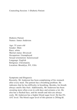 Counseling Session: 1-Diabetic Patient
Diabetic Patient
Names: James Anderson
Age: 35 years old
Gender: Male
Race: white
Marital status: Divorced
Occupation: Unemployed
Sexual orientation: heterosexual
Language: English
Religious: Christianity
Location: Brooklyn, NY, USA
Symptoms and Diagnosis
Recently, Mr Anderson has been complaining of his stomach
after every meal. The patient has a breathing problem. He
indicates that he has difficulty in breathing. Besides, his breath
always smells like fruit. Additionally, Mr Anderson has been
sweating more often even in cold days and urinates a lot. He
also has a flushed face, and his mouth and skin are always
scaly. Mr Anderson has a higher blood sugar level. He has 8%
A1C level. The blood sugar level of this patient is 205mg/dl.
 