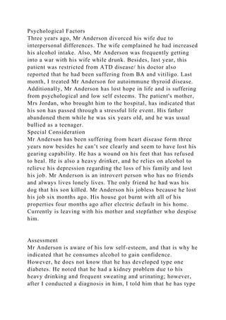 Psychological Factors
Three years ago, Mr Anderson divorced his wife due to
interpersonal differences. The wife complained he had increased
his alcohol intake. Also, Mr Anderson was frequently getting
into a war with his wife while drunk. Besides, last year, this
patient was restricted from ATD disease/ his doctor also
reported that he had been suffering from BA and vitiligo. Last
month, I treated Mr Anderson for autoimmune thyroid disease.
Additionally, Mr Anderson has lost hope in life and is suffering
from psychological and low self esteems. The patient's mother,
Mrs Jordan, who brought him to the hospital, has indicated that
his son has passed through a stressful life event. His father
abandoned them while he was six years old, and he was usual
bullied as a teenager.
Special Consideration
Mr Anderson has been suffering from heart disease form three
years now besides he can’t see clearly and seem to have lost his
gearing capability. He has a wound on his feet that has refused
to heal. He is also a heavy drinker, and he relies on alcohol to
relieve his depression regarding the loss of his family and lost
his job. Mr Anderson is an introvert person who has no friends
and always lives lonely lives. The only friend he had was his
dog that his son killed. Mr Anderson his jobless because he lost
his job six months ago. His house got burnt with all of his
properties four months ago after electric default in his home.
Currently is leaving with his mother and stepfather who despise
him.
Assessment
Mr Anderson is aware of his low self-esteem, and that is why he
indicated that he consumes alcohol to gain confidence.
However, he does not know that he has developed type one
diabetes. He noted that he had a kidney problem due to his
heavy drinking and frequent sweating and urinating; however,
after I conducted a diagnosis in him, I told him that he has type
 