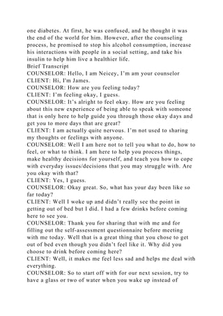 one diabetes. At first, he was confused, and he thought it was
the end of the world for him. However, after the counseling
process, he promised to stop his alcohol consumption, increase
his interactions with people in a social setting, and take his
insulin to help him live a healthier life.
Brief Transcript
COUNSELOR: Hello, I am Neicey, I’m am your counselor
CLIENT: Hi, I'm James.
COUNSELOR: How are you feeling today?
CLIENT: I’m feeling okay, I guess.
COUNSELOR: It’s alright to feel okay. How are you feeling
about this new experience of being able to speak with someone
that is only here to help guide you through those okay days and
get you to more days that are great?
CLIENT: I am actually quite nervous. I’m not used to sharing
my thoughts or feelings with anyone.
COUNSELOR: Well I am here not to tell you what to do, how to
feel, or what to think. I am here to help you process things,
make healthy decisions for yourself, and teach you how to cope
with everyday issues/decisions that you may struggle with. Are
you okay with that?
CLIENT: Yes, I guess.
COUNSELOR: Okay great. So, what has your day been like so
far today?
CLIENT: Well I woke up and didn’t really see the point in
getting out of bed but I did. I had a few drinks before coming
here to see you.
COUNSELOR: Thank you for sharing that with me and for
filling out the self-assessment questionnaire before meeting
with me today. Well that is a great thing that you chose to get
out of bed even though you didn’t feel like it. Why did you
choose to drink before coming here?
CLIENT: Well, it makes me feel less sad and helps me deal with
everything.
COUNSELOR: So to start off with for our next session, try to
have a glass or two of water when you wake up instead of
 