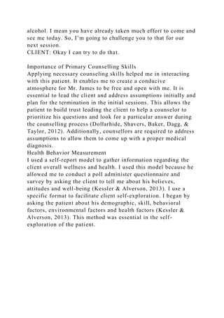 alcohol. I mean you have already taken much effort to come and
see me today. So, I’m going to challenge you to that for our
next session.
CLIENT: Okay I can try to do that.
Importance of Primary Counselling Skills
Applying necessary counseling skills helped me in interacting
with this patient. It enables me to create a conducive
atmosphere for Mr. James to be free and open with me. It is
essential to lead the client and address assumptions initially and
plan for the termination in the initial sessions. This allows the
patient to build trust leading the client to help a counselor to
prioritize his questions and look for a particular answer during
the counselling process (Dollarhide, Shavers, Baker, Dagg, &
Taylor, 2012). Additionally, counsellors are required to address
assumptions to allow them to come up with a proper medical
diagnosis.
Health Behavior Measurement
I used a self-report model to gather information regarding the
client overall wellness and health. I used this model because he
allowed me to conduct a poll administer questionnaire and
survey by asking the client to tell me about his believes,
attitudes and well-being (Kessler & Alverson, 2013). I use a
specific format to facilitate client self-exploration. I began by
asking the patient about his demographic, skill, behavioral
factors, environmental factors and health factors (Kessler &
Alverson, 2013). This method was essential in the self-
exploration of the patient.
 