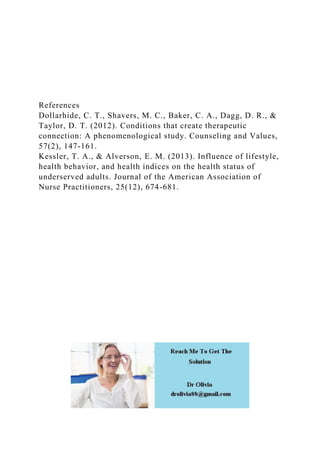 References
Dollarhide, C. T., Shavers, M. C., Baker, C. A., Dagg, D. R., &
Taylor, D. T. (2012). Conditions that create therapeutic
connection: A phenomenological study. Counseling and Values,
57(2), 147-161.
Kessler, T. A., & Alverson, E. M. (2013). Influence of lifestyle,
health behavior, and health indices on the health status of
underserved adults. Journal of the American Association of
Nurse Practitioners, 25(12), 674-681.
 