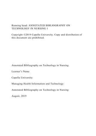 Running head: ANNOTATED BIBLIOGRAPHY ON
TECHNOLOGY IN NURSING 1
Copyright ©2019 Capella University. Copy and distribution of
this document are prohibited.
Annotated Bibliography on Technology in Nursing
Learner’s Name
Capella University
Managing Health Information and Technology
Annotated Bibliography on Technology in Nursing
August, 2019
 
