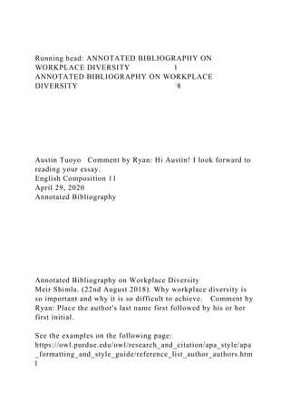 Running head: ANNOTATED BIBLIOGRAPHY ON
WORKPLACE DIVERSITY 1
ANNOTATED BIBLIOGRAPHY ON WORKPLACE
DIVERSITY 8
Austin Tuoyo Comment by Ryan: Hi Austin! I look forward to
reading your essay.
English Composition 11
April 29, 2020
Annotated Bibliography
Annotated Bibliography on Workplace Diversity
Meir Shimla. (22nd August 2018). Why workplace diversity is
so important and why it is so difficult to achieve. Comment by
Ryan: Place the author's last name first followed by his or her
first initial.
See the examples on the following page:
https://owl.purdue.edu/owl/research_and_citation/apa_style/apa
_formatting_and_style_guide/reference_list_author_authors.htm
l
 
