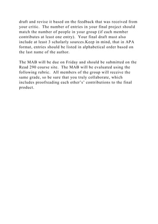 draft and revise it based on the feedback that was received from
your critic. The number of entries in your final project should
match the number of people in your group (if each member
contributes at least one entry). Your final draft must also
include at least 3 scholarly sources.Keep in mind, that in APA
format, entries should be listed in alphabetical order based on
the last name of the author.
The MAB will be due on Friday and should be submitted on the
Read 290 course site. The MAB will be evaluated using the
following rubric. All members of the group will receive the
same grade, so be sure that you truly collaborate, which
includes proofreading each other’s’ contributions to the final
product.
 