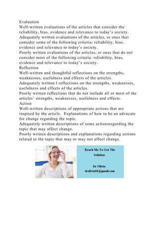 Evaluation
Well-written evaluations of the articles that consider the
reliability, bias, evidence and relevance to today’s society.
Adequately written evaluations of the articles, or ones that
consider some of the following criteria: reliability, bias,
evidence and relevance to today’s society.
Poorly written evaluations of the articles, or ones that do not
consider most of the following criteria: reliability, bias,
evidence and relevance to today’s society.
Reflection
Well-written and thoughtful reflections on the strengths,
weaknesses, usefulness and effects of the articles.
Adequately written l reflections on the strengths, weaknesses,
usefulness and effects of the articles.
Poorly written reflections that do not include all or most of the
articles’ strengths, weaknesses, usefulness and effects.
Action
Well-written descriptions of appropriate actions that are
inspired by the article. Explanations of how to be an advocate
for change regarding the topic.
Adequately written descriptions of some actionsregarding the
topic that may affect change.
Poorly written descriptions and explanations regarding actions
related to the topic that may or may not affect change.
 