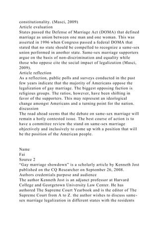 constitutionality. (Masci, 2009)
Article evaluation
States passed the Defense of Marriage Act (DOMA) that defined
marriage as union between one man and one woman. This was
asserted in 1996 when Congress passed a federal DOMA that
stated that no state should be compelled to recognize a same-sex
union performed in another state. Same-sex marriage supporters
argue on the basis of non-discrimination and equality while
those who oppose cite the social impact of legalization (Masci,
2009).
Article reflection
As a reflection, public polls and surveys conducted in the past
few years indicate that the majority of Americans oppose the
legalization of gay marriage. The biggest opposing faction is
religious groups. The ratios, however, have been shifting in
favor of the supporters. This may represent an ideological
change amongst Americans and a turning point for the nation.
discussion
The road ahead seems that the debate on same-sex marriage will
remain a hotly contested issue. The best course of action is to
have a committee review the stand on same-sex marriage
objectively and inclusively to come up with a position that will
be the position of the American people.
Name
Fai
Source 2
“Gay marriage showdown” is a scholarly article by Kenneth Jost
published on the CQ Researcher on September 26, 2008.
Authors credentials purpose and audience
The author Kenneth Jost is an adjunct professor at Harvard
College and Georgetown University Law Center. He has
authored The Supreme Court Yearbook and is the editor of The
Supreme Court from A to Z. the author wishes to discuss same-
sex marriage legalization in different states with the residents
 