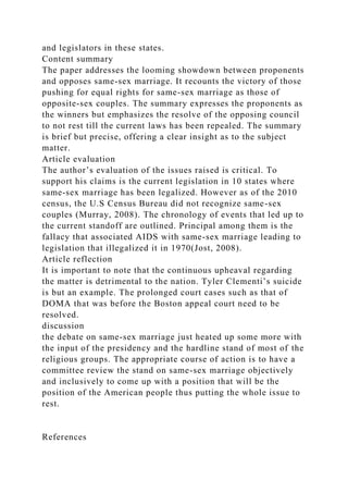 and legislators in these states.
Content summary
The paper addresses the looming showdown between proponents
and opposes same-sex marriage. It recounts the victory of those
pushing for equal rights for same-sex marriage as those of
opposite-sex couples. The summary expresses the proponents as
the winners but emphasizes the resolve of the opposing council
to not rest till the current laws has been repealed. The summary
is brief but precise, offering a clear insight as to the subject
matter.
Article evaluation
The author’s evaluation of the issues raised is critical. To
support his claims is the current legislation in 10 states where
same-sex marriage has been legalized. However as of the 2010
census, the U.S Census Bureau did not recognize same-sex
couples (Murray, 2008). The chronology of events that led up to
the current standoff are outlined. Principal among them is the
fallacy that associated AIDS with same-sex marriage leading to
legislation that illegalized it in 1970(Jost, 2008).
Article reflection
It is important to note that the continuous upheaval regarding
the matter is detrimental to the nation. Tyler Clementi’s suicide
is but an example. The prolonged court cases such as that of
DOMA that was before the Boston appeal court need to be
resolved.
discussion
the debate on same-sex marriage just heated up some more with
the input of the presidency and the hardline stand of most of the
religious groups. The appropriate course of action is to have a
committee review the stand on same-sex marriage objectively
and inclusively to come up with a position that will be the
position of the American people thus putting the whole issue to
rest.
References
 