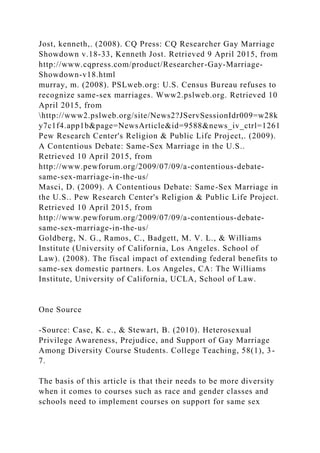 Jost, kenneth,. (2008). CQ Press: CQ Researcher Gay Marriage
Showdown v.18-33, Kenneth Jost. Retrieved 9 April 2015, from
http://www.cqpress.com/product/Researcher-Gay-Marriage-
Showdown-v18.html
murray, m. (2008). PSLweb.org: U.S. Census Bureau refuses to
recognize same-sex marriages. Www2.pslweb.org. Retrieved 10
April 2015, from
http://www2.pslweb.org/site/News2?JServSessionIdr009=w28k
y7c1f4.app1b&page=NewsArticle&id=9588&news_iv_ctrl=1261
Pew Research Center's Religion & Public Life Project,. (2009).
A Contentious Debate: Same-Sex Marriage in the U.S..
Retrieved 10 April 2015, from
http://www.pewforum.org/2009/07/09/a-contentious-debate-
same-sex-marriage-in-the-us/
Masci, D. (2009). A Contentious Debate: Same-Sex Marriage in
the U.S.. Pew Research Center's Religion & Public Life Project.
Retrieved 10 April 2015, from
http://www.pewforum.org/2009/07/09/a-contentious-debate-
same-sex-marriage-in-the-us/
Goldberg, N. G., Ramos, C., Badgett, M. V. L., & Williams
Institute (University of California, Los Angeles. School of
Law). (2008). The fiscal impact of extending federal benefits to
same-sex domestic partners. Los Angeles, CA: The Williams
Institute, University of California, UCLA, School of Law.
One Source
-Source: Case, K. c., & Stewart, B. (2010). Heterosexual
Privilege Awareness, Prejudice, and Support of Gay Marriage
Among Diversity Course Students. College Teaching, 58(1), 3-
7.
The basis of this article is that their needs to be more diversity
when it comes to courses such as race and gender classes and
schools need to implement courses on support for same sex
 