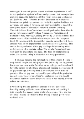 marriages. Race and gender course students experienced a shift
to less prejudice against lesbians and gay men, but a comparison
group is needed to determine if this result is unique to students
ex- posed to LGBT content. Further examination of students’
heterosexual privilege awareness, prejudice against lesbians and
gay men, and support for same-sex marriage rights is needed to
clarify the roles of diversity courses in student learning.
The article has a lot of quantitative and qualitative data when it
comes toHeterosexual Privilege Awareness, Prejudice, and
Support of Gay Marriage Among Diversity Course Students. She
seems very credible and she cites many experts in the queer
field. She does omit the impact that parents would have if these
classes were to be implemented in schools across America. This
article is very relevant since gay marriage is becoming more
widely accepted in society today. The article flowed and was
very easy to understand and read. The bias of implementing
these classes into today’s education was very prominent.
I enjoyed reading the perspective of this article. I found it
very useful to apply to this project and just daily life in general.
It opened my eyes to the fact that we as college students should
have the option to take these classes and become more educated
on gay marriage. Possibly then it could open close-minded
people’s idea on gay marriage and help us all end the prejudice
against them. I agree with Case’s conclusion that we should
have these certain classes because I think it will create a better
school environment.
I would help try and get these classes into our education.
Possibly taking polls for those who support it and sending it
into schools that accept these kinds of programs. First starting
out small maybe in cities but then trying to reach people on a
national level.
 