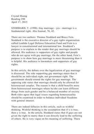 Crystal Hoang
Reading 290
April 17, 2015
STODDARD, T. (1990). Gay marriage - yes - marriage is a
fundamental right. Aba Journal, 76, 42.
There are two authors: Thomas Stoddard and Bruce Fein.
Stoddard is the executive director of a gay rights organization
called Lambda Legal Defense Education Fund and Fein is a
lawyer in constitutional and international law. Stoddard’s
purpose is to explain to the reader that gay marriage should be
allowed. His audience is supporters of gay rights and people
who do not agree with gay marriage. On the other hand, Fein’s
purpose is to show how gay marriage is more threatening than it
is helpful. His audience is lawmakers and supporters of gay
rights.
In this article, the debate over the legalization of gay marriage
is discussed. The side supporting gay marriage states that it
should be an individual right, not government right. The
government should extend the rights for gay marriage. The
opposing side states that marriage should only be allowed for
heterosexual couples. The reason is that a child benefits more
from heterosexual marriages where he/she can learn different
things from each gender and be a balanced member of society.
Both sides agree that legal issues regarding homosexuality
should be examined in order to balance individual freedoms
with general interest.
There are indeed fallacies in this article, such as wishful
thinking. Wishful thinking is the assumption that if x is true,
then y is true. In the article, Stoddard states that if gays are not
given the right to marry than it can directly lead to the suffering
of others. He is very vague on his meaning of suffering. There
 