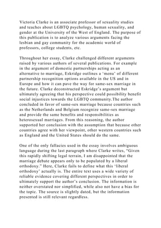 Victoria Clarke is an associate professor of sexuality studies
and teaches about LGBTQ psychology, human sexuality, and
gender at the University of the West of England. The purpose of
this publication is to analyze various arguments facing the
lesbian and gay community for the academic world of
professors, college students, etc.
Throughout her essay, Clarke challenged different arguments
raised by various authors of several publications. For example
in the argument of domestic partnerships acting as an
alternative to marriage, Eskridge outlines a ‘menu’ of different
partnership recognition options available in the US and in
Europe and how it can pave the way for same-sex marriage in
the future. Clarke deconstructed Eskridge’s argument but
ultimately agreeing that his perspective could possibility benefit
social injustices towards the LGBTQ community.The author
concluded in favor of same-sex marriage because countries such
as the Netherlands and Belgium recognize same-sex marriage
and provide the same benefits and responsibilities as
heterosexual marriages. From this reasoning, the author
supported her conclusion with the assumption that because other
countries agree with her viewpoint, other western countries such
as England and the United States should do the same.
One of the only fallacies used in the essay involves ambiguous
language during the last paragraph where Clarke writes, “Given
this rapidly shifting legal terrain, I am disappointed that the
marriage debate appears only to be populated by a liberal
orthodoxy.” Here, Clarke fails to define what this ‘liberal
orthodoxy’ actually is. The entire text uses a wide variety of
reliable evidence covering different perspectives in order to
ultimately support the author’s conclusion. The information is
neither overstated nor simplified, while also not have a bias for
the topic. The source is slightly dated, but the information
presented is still relevant regardless.
 