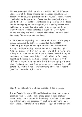 The main strength of the article was that it covered different
viewpoints of the topic of same-sex marriage providing the
reader a wide range of perspectives. For myself, I came to same
conclusion as the author and found that her conclusion was
justified and reasonable. The information presented in the topic
did not change my initial viewpoint, but it simply added more
evidence to validate that viewpoint, with an example being
where Clarke describes Eskridge’s argument. Overall, the
article was very useful as it helped me understand more about
the issues facing same-sex marriage.
As an advocate regarding this issue, I will try to inform people
around me about the different issues that the LGBTQ
community in hopes of having them better understand their
struggles without seeing the community in a negative light.
While doing so, I will try to be considerate of their viewpoints
if they differ from my own in order to create a useful dialogue
to discuss the issue. In addition, I could advocate for change
regarding the issue by starting a dialogue with people with
different viewpoints on the issue itself. Educating myself more
about the issue can contribute to better conversations that could
potentially lead to a better understanding about the different
perspectives on the topic at hand.
Step 4: Collaborative Modified Annotated Bibliography
During Week 12, you will be collaborating with your group to
combine your research. Your group product must include
research that represents more than one perspective on the issue
and at least one entry prepared by each group member. You
may choose the strongest entry from each group members’ first
 