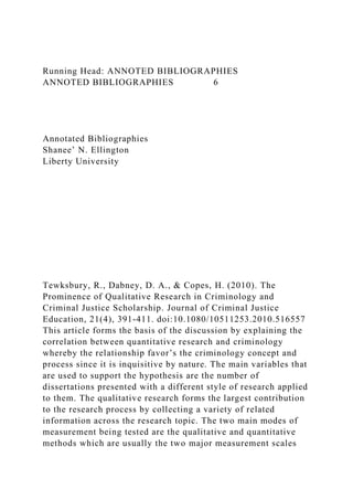 Running Head: ANNOTED BIBLIOGRAPHIES
ANNOTED BIBLIOGRAPHIES 6
Annotated Bibliographies
Shanee’ N. Ellington
Liberty University
Tewksbury, R., Dabney, D. A., & Copes, H. (2010). The
Prominence of Qualitative Research in Criminology and
Criminal Justice Scholarship. Journal of Criminal Justice
Education, 21(4), 391-411. doi:10.1080/10511253.2010.516557
This article forms the basis of the discussion by explaining the
correlation between quantitative research and criminology
whereby the relationship favor’s the criminology concept and
process since it is inquisitive by nature. The main variables that
are used to support the hypothesis are the number of
dissertations presented with a different style of research applied
to them. The qualitative research forms the largest contribution
to the research process by collecting a variety of related
information across the research topic. The two main modes of
measurement being tested are the qualitative and quantitative
methods which are usually the two major measurement scales
 