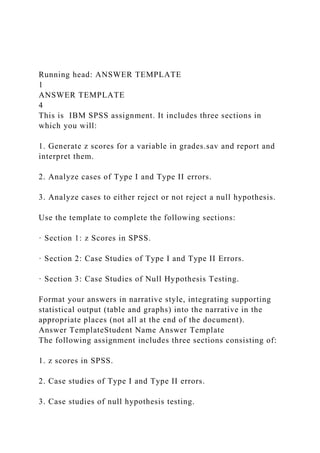 Running head: ANSWER TEMPLATE
1
ANSWER TEMPLATE
4
This is IBM SPSS assignment. It includes three sections in
which you will:
1. Generate z scores for a variable in grades.sav and report and
interpret them.
2. Analyze cases of Type I and Type II errors.
3. Analyze cases to either reject or not reject a null hypothesis.
Use the template to complete the following sections:
· Section 1: z Scores in SPSS.
· Section 2: Case Studies of Type I and Type II Errors.
· Section 3: Case Studies of Null Hypothesis Testing.
Format your answers in narrative style, integrating supporting
statistical output (table and graphs) into the narrative in the
appropriate places (not all at the end of the document).
Answer TemplateStudent Name Answer Template
The following assignment includes three sections consisting of:
1. z scores in SPSS.
2. Case studies of Type I and Type II errors.
3. Case studies of null hypothesis testing.
 