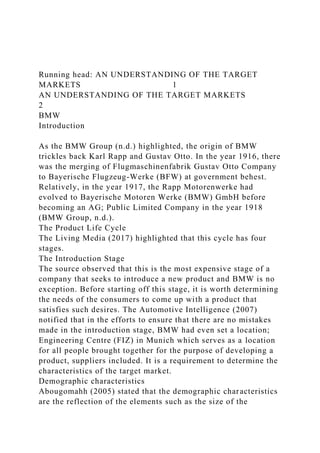 Running head: AN UNDERSTANDING OF THE TARGET
MARKETS 1
AN UNDERSTANDING OF THE TARGET MARKETS
2
BMW
Introduction
As the BMW Group (n.d.) highlighted, the origin of BMW
trickles back Karl Rapp and Gustav Otto. In the year 1916, there
was the merging of Flugmaschinenfabrik Gustav Otto Company
to Bayerische Flugzeug-Werke (BFW) at government behest.
Relatively, in the year 1917, the Rapp Motorenwerke had
evolved to Bayerische Motoren Werke (BMW) GmbH before
becoming an AG; Public Limited Company in the year 1918
(BMW Group, n.d.).
The Product Life Cycle
The Living Media (2017) highlighted that this cycle has four
stages.
The Introduction Stage
The source observed that this is the most expensive stage of a
company that seeks to introduce a new product and BMW is no
exception. Before starting off this stage, it is worth determining
the needs of the consumers to come up with a product that
satisfies such desires. The Automotive Intelligence (2007)
notified that in the efforts to ensure that there are no mistakes
made in the introduction stage, BMW had even set a location;
Engineering Centre (FIZ) in Munich which serves as a location
for all people brought together for the purpose of developing a
product, suppliers included. It is a requirement to determine the
characteristics of the target market.
Demographic characteristics
Abougomahh (2005) stated that the demographic characteristics
are the reflection of the elements such as the size of the
 