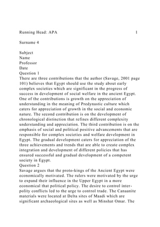 Running Head: APA 1
Surname 4
Subject
Name
Professor
Date
Question 1
There are three contributions that the author (Savage, 2001 page
101) believes that Egypt should use the study about early
complex societies which are significant in the progress of
success in development of social welfare in the ancient Egypt.
One of the contributions is growth on the appreciation of
understanding in the meaning of Predynastic culture which
caters for appreciation of growth in the social and economic
nature. The second contribution is on the development of
chronological distinction that refines different complexity
understanding and appreciation. The third contribution is on the
emphasis of social and political positive advancements that are
responsible for complex societies and welfare development in
Egypt. The gradual development caters for appreciation of the
three achievements and trends that are able to create complex
integration and development of different policies that has
ensured successful and gradual development of a competent
society in Egypt.
Question 2
Savage argues that the proto-kings of the Ancient Egypt were
economically motivated. The rulers were motivated by the urge
to expand their influence in the Upper Egypt in a more
economical that political policy. The desire to control inter-
polity conflicts led to the urge to control trade. The Canaanite
materials were located at Delta sites of Maadi which are
significant archaeological sites as well as Minshat Omar. The
 