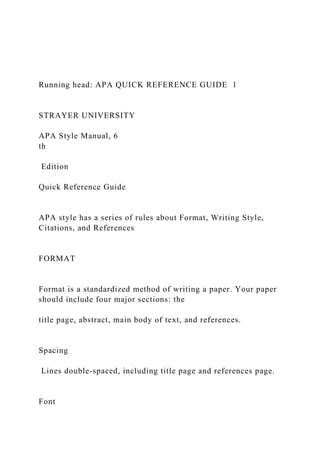 Running head: APA QUICK REFERENCE GUIDE 1
STRAYER UNIVERSITY
APA Style Manual, 6
th
Edition
Quick Reference Guide
APA style has a series of rules about Format, Writing Style,
Citations, and References
FORMAT
Format is a standardized method of writing a paper. Your paper
should include four major sections: the
title page, abstract, main body of text, and references.
Spacing
Lines double-spaced, including title page and references page.
Font
 