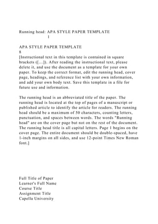 Running head: APA STYLE PAPER TEMPLATE
1
APA STYLE PAPER TEMPLATE
8
[Instructional text in this template is contained in square
brackets ([…]). After reading the instructional text, please
delete it, and use the document as a template for your own
paper. To keep the correct format, edit the running head, cover
page, headings, and reference list with your own information,
and add your own body text. Save this template in a file for
future use and information.
The running head is an abbreviated title of the paper. The
running head is located at the top of pages of a manuscript or
published article to identify the article for readers. The running
head should be a maximum of 50 characters, counting letters,
punctuation, and spaces between words. The words "Running
head" are on the cover page but not on the rest of the document.
The running head title is all capital letters. Page 1 begins on the
cover page. The entire document should be double-spaced, have
1-inch margins on all sides, and use 12-point Times New Roman
font.]
Full Title of Paper
Learner's Full Name
Course Title
Assignment Title
Capella University
 