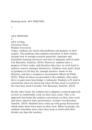 Running head: APA WRITING
1
APA WRITING
2
APA writing
Christina Ferrer
Walden University
Today, students are faced with problems and purpose in their
studies. The problems that students encounter in their studies
include lack of enough research materials, improper and
unreliable learning resources and lack of adequate staff (Linder
Van Berschot, Jennifer, 2014). However, students have a
purpose of their study, and therefore they have to work hard to
enhance success amongst themselves. Students only need a kind
of guidance in all they do; enough teachers, books in the
libraries, and also a conducive environment (Mazer & Pfohl,
2015). When all these are provided to the students, their inner
drive to gain more knowledge is enhanced. Students will tend to
concentrate more on classwork when all they need is availed at
the time they need it (Linder Van Berschot, Jennifer, 2014).
On the other hand, the students have adopted a centred approach
on how to comfortably work on their class work. This is an
approach that helps the students concentrate on their class work
and hence improve their performance, (Linder Van Berschot,
Jennifer, 2014). Students have come up with group discussions
which make them learn more on their own. When in groups, the
students remember more since they keep in mind what their
friends say than the teachers.
 