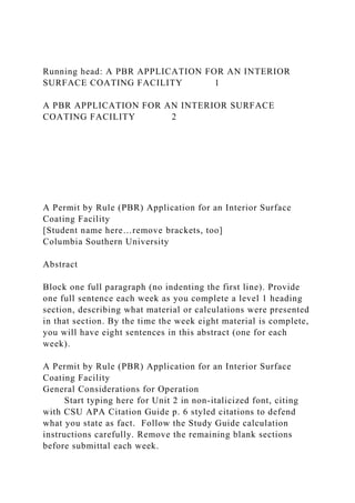 Running head: A PBR APPLICATION FOR AN INTERIOR
SURFACE COATING FACILITY 1
A PBR APPLICATION FOR AN INTERIOR SURFACE
COATING FACILITY 2
A Permit by Rule (PBR) Application for an Interior Surface
Coating Facility
[Student name here…remove brackets, too]
Columbia Southern University
Abstract
Block one full paragraph (no indenting the first line). Provide
one full sentence each week as you complete a level 1 heading
section, describing what material or calculations were presented
in that section. By the time the week eight material is complete,
you will have eight sentences in this abstract (one for each
week).
A Permit by Rule (PBR) Application for an Interior Surface
Coating Facility
General Considerations for Operation
Start typing here for Unit 2 in non-italicized font, citing
with CSU APA Citation Guide p. 6 styled citations to defend
what you state as fact. Follow the Study Guide calculation
instructions carefully. Remove the remaining blank sections
before submittal each week.
 