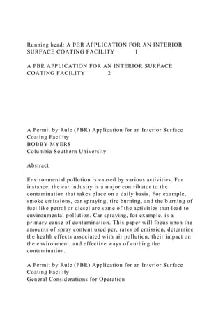 Running head: A PBR APPLICATION FOR AN INTERIOR
SURFACE COATING FACILITY 1
A PBR APPLICATION FOR AN INTERIOR SURFACE
COATING FACILITY 2
A Permit by Rule (PBR) Application for an Interior Surface
Coating Facility
BOBBY MYERS
Columbia Southern University
Abstract
Environmental pollution is caused by various activities. For
instance, the car industry is a major contributor to the
contamination that takes place on a daily basis. For example,
smoke emissions, car spraying, tire burning, and the burning of
fuel like petrol or diesel are some of the activities that lead to
environmental pollution. Car spraying, for example, is a
primary cause of contamination. This paper will focus upon the
amounts of spray content used per, rates of emission, determine
the health effects associated with air pollution, their impact on
the environment, and effective ways of curbing the
contamination.
A Permit by Rule (PBR) Application for an Interior Surface
Coating Facility
General Considerations for Operation
 