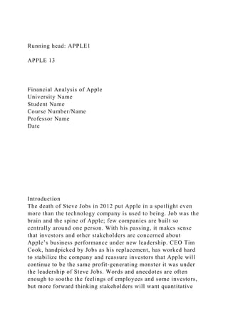 Running head: APPLE1
APPLE 13
Financial Analysis of Apple
University Name
Student Name
Course Number/Name
Professor Name
Date
Introduction
The death of Steve Jobs in 2012 put Apple in a spotlight even
more than the technology company is used to being. Job was the
brain and the spine of Apple; few companies are built so
centrally around one person. With his passing, it makes sense
that investors and other stakeholders are concerned about
Apple’s business performance under new leadership. CEO Tim
Cook, handpicked by Jobs as his replacement, has worked hard
to stabilize the company and reassure investors that Apple will
continue to be the same profit-generating monster it was under
the leadership of Steve Jobs. Words and anecdotes are often
enough to soothe the feelings of employees and some investors,
but more forward thinking stakeholders will want quantitative
 
