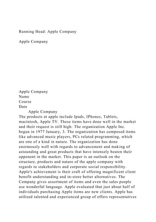 Running Head: Apple Company
Apple Company
Apple Company
Name
Course
Date
Apple Company
The products at apple include Ipads, IPhones, Tablets,
macintosh, Apple TV. These items have done well in the market
and their request is still high. The organization Apple Inc.
begun in 1977 January, 3. The organization has composed items
like advanced music players, PCs related programming, which
are one of a kind in nature. The organization has done
enormously well with regards to advancement and making of
astounding and great products that have intensely beaten their
opponent in the market. This paper is an outlook on the
structure, products and nature of the apple company with
regards to stakeholders and corporate social responsibility.
Apple's achievement is their craft of offering magnificent client
benefit understanding and in-store better alternatives. The
Company gives assortment of items and even the sales people
use wonderful language. Apple evaluated that just about half of
individuals purchasing Apple items are new clients. Apple has
utilized talented and experienced group of offers representatives
 