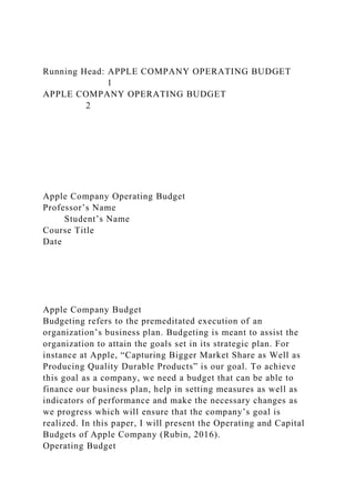 Running Head: APPLE COMPANY OPERATING BUDGET
1
APPLE COMPANY OPERATING BUDGET
2
Apple Company Operating Budget
Professor’s Name
Student’s Name
Course Title
Date
Apple Company Budget
Budgeting refers to the premeditated execution of an
organization’s business plan. Budgeting is meant to assist the
organization to attain the goals set in its strategic plan. For
instance at Apple, “Capturing Bigger Market Share as Well as
Producing Quality Durable Products” is our goal. To achieve
this goal as a company, we need a budget that can be able to
finance our business plan, help in setting measures as well as
indicators of performance and make the necessary changes as
we progress which will ensure that the company’s goal is
realized. In this paper, I will present the Operating and Capital
Budgets of Apple Company (Rubin, 2016).
Operating Budget
 