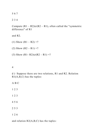 5 6 7
2 3 4
Compute (R1 – R2)∪ (R2 – R1), often called the "symmetric
difference" of R1
and R2.
(1) Show (R1 – R2) =?
(2) Show (R2 – R1) =?
(3) Show (R1- R2)∪ (R2 – R1) =?
4
d ) Suppose there are two relations, R1 and R2. Relation
R1(A,B,C) has the tuples:
A B C
1 2 3
1 2 3
4 5 6
2 5 3
1 2 6
and relation R2(A,B,C) has the tuples:
 