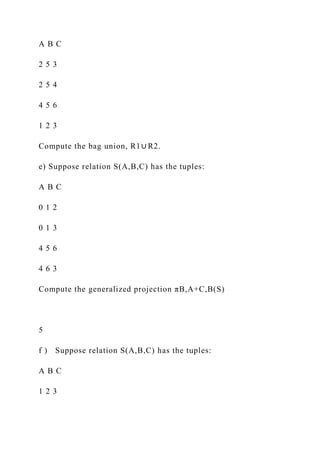 A B C
2 5 3
2 5 4
4 5 6
1 2 3
Compute the bag union, R1∪ R2.
e) Suppose relation S(A,B,C) has the tuples:
A B C
0 1 2
0 1 3
4 5 6
4 6 3
Compute the generalized projection πB,A+C,B(S)
5
f ) Suppose relation S(A,B,C) has the tuples:
A B C
1 2 3
 