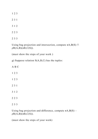 1 2 3
2 3 1
3 1 2
2 2 3
2 3 3
Using bag projection and intersection, compute πA,B(S) ∩
ρR(A,B)(πB,C(S)).
(must show the steps of your work )
g) Suppose relation S(A,B,C) has the tuples:
A B C
1 2 3
1 2 3
2 3 1
3 1 2
2 2 3
2 3 3
Using bag projection and difference, compute πA,B(S) –
ρR(A,B)(πB,C(S)).
(must show the steps of your work)
 