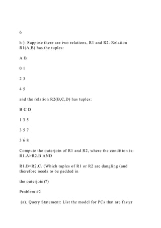 6
h ) Suppose there are two relations, R1 and R2. Relation
R1(A,B) has the tuples:
A B
0 1
2 3
4 5
and the relation R2(B,C,D) has tuples:
B C D
1 3 5
3 5 7
3 6 8
Compute the outerjoin of R1 and R2, where the condition is:
R1.A>R2.B AND
R1.B=R2.C. (Which tuples of R1 or R2 are dangling (and
therefore needs to be padded in
the outerjoin)?)
Problem #2
(a). Query Statement: List the model for PCs that are faster
 