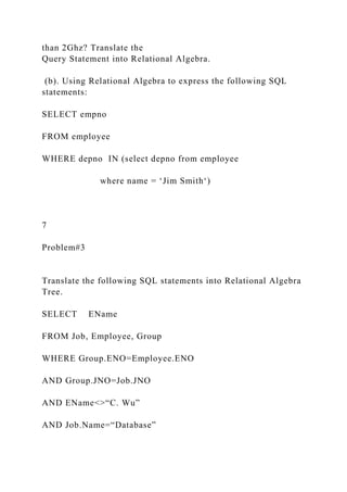 than 2Ghz? Translate the
Query Statement into Relational Algebra.
(b). Using Relational Algebra to express the following SQL
statements:
SELECT empno
FROM employee
WHERE depno IN (select depno from employee
where name = ‘Jim Smith‘)
7
Problem#3
Translate the following SQL statements into Relational Algebra
Tree.
SELECT EName
FROM Job, Employee, Group
WHERE Group.ENO=Employee.ENO
AND Group.JNO=Job.JNO
AND EName<>“C. Wu”
AND Job.Name=“Database”
 