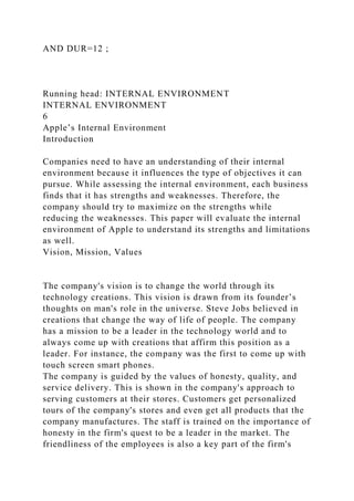 AND DUR=12 ;
Running head: INTERNAL ENVIRONMENT
INTERNAL ENVIRONMENT
6
Apple’s Internal Environment
Introduction
Companies need to have an understanding of their internal
environment because it influences the type of objectives it can
pursue. While assessing the internal environment, each business
finds that it has strengths and weaknesses. Therefore, the
company should try to maximize on the strengths while
reducing the weaknesses. This paper will evaluate the internal
environment of Apple to understand its strengths and limitations
as well.
Vision, Mission, Values
The company's vision is to change the world through its
technology creations. This vision is drawn from its founder’s
thoughts on man's role in the universe. Steve Jobs believed in
creations that change the way of life of people. The company
has a mission to be a leader in the technology world and to
always come up with creations that affirm this position as a
leader. For instance, the company was the first to come up with
touch screen smart phones.
The company is guided by the values of honesty, quality, and
service delivery. This is shown in the company's approach to
serving customers at their stores. Customers get personalized
tours of the company's stores and even get all products that the
company manufactures. The staff is trained on the importance of
honesty in the firm's quest to be a leader in the market. The
friendliness of the employees is also a key part of the firm's
 