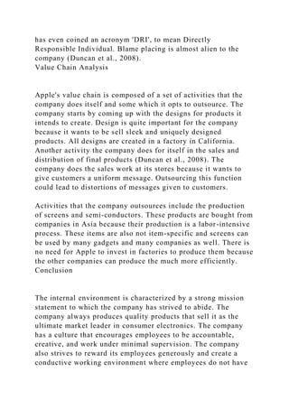 has even coined an acronym 'DRI', to mean Directly
Responsible Individual. Blame placing is almost alien to the
company (Duncan et al., 2008).
Value Chain Analysis
Apple's value chain is composed of a set of activities that the
company does itself and some which it opts to outsource. The
company starts by coming up with the designs for products it
intends to create. Design is quite important for the company
because it wants to be sell sleek and uniquely designed
products. All designs are created in a factory in California.
Another activity the company does for itself in the sales and
distribution of final products (Duncan et al., 2008). The
company does the sales work at its stores because it wants to
give customers a uniform message. Outsourcing this function
could lead to distortions of messages given to customers.
Activities that the company outsources include the production
of screens and semi-conductors. These products are bought from
companies in Asia because their production is a labor-intensive
process. These items are also not item-specific and screens can
be used by many gadgets and many companies as well. There is
no need for Apple to invest in factories to produce them because
the other companies can produce the much more efficiently.
Conclusion
The internal environment is characterized by a strong mission
statement to which the company has strived to abide. The
company always produces quality products that sell it as the
ultimate market leader in consumer electronics. The company
has a culture that encourages employees to be accountable,
creative, and work under minimal supervision. The company
also strives to reward its employees generously and create a
conductive working environment where employees do not have
 